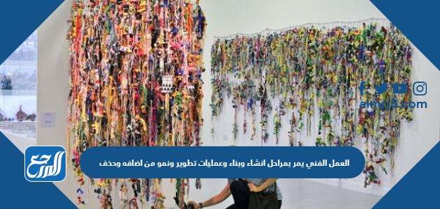 العمل الفني يمر بمراحل انشاء وبناء وعمليات تطوير ونمو من اضافه وحذف وتحوير للوصول الى انتاج فني