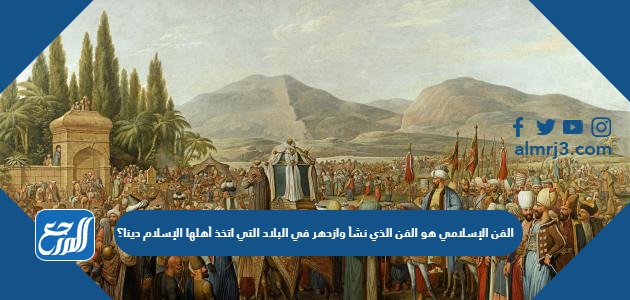الفن الإسلامي هو الفن الذي نشأ وازدهر في البلاد التي اتخذ أهلها الإسلام دينا؟