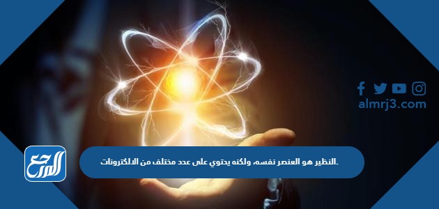 النظير هو العنصر نفسه، ولكنه يحتوي على عدد مختلف من الالكترونات