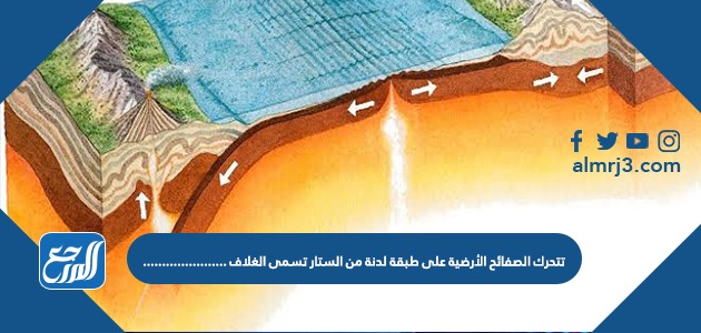 تتحرك الصفائح الأرضية على طبقة لدنة من الستار تسمى الغلاف ......................