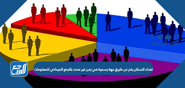 تعداد السكان يتم عن طريق جهة رسمية في زمن غير محدد بالجمع الميداني للمعلومات