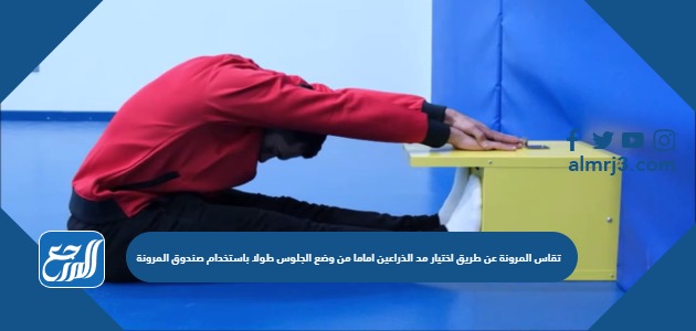 تقاس المرونة عن طريق اختيار مد الذراعين اماما من وضع الجلوس طولا باستخدام صندوق المرونة