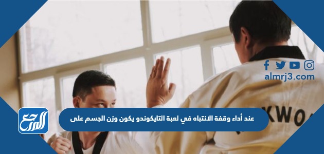 عند أداء وقفة الانتباه في لعبة التايكوندو يكون وزن الجسم على