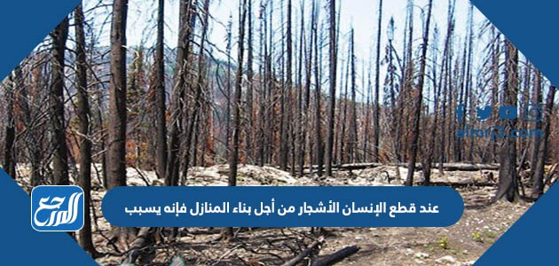 عند قطع الإنسان الأشجار من أجل بناء المنازل فإنه يسبب