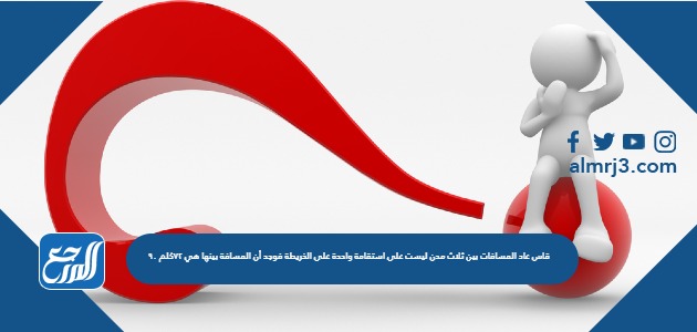 قاس عاد المسافات بين ثلاث مدن ليست على استقامة واحدة على الخريطة فوجد أن المسافة بينها هي ٧٢كلم ٩٠