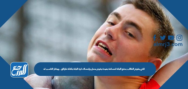 لكي يقوم الطالب بدفع الجلة لمسافة بعيدة يقوم بحمل وإمساك كرة الجلة بثلاثة طرائق . ويختار الناسب له