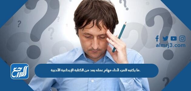 ما يكتبه المرء لأداء مهام عمله يعد من الكتابة الإبداعية الأدبية