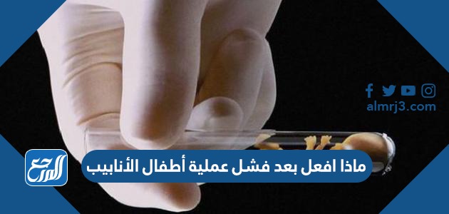 ماذا افعل بعد فشل عملية أطفال الأنابيب