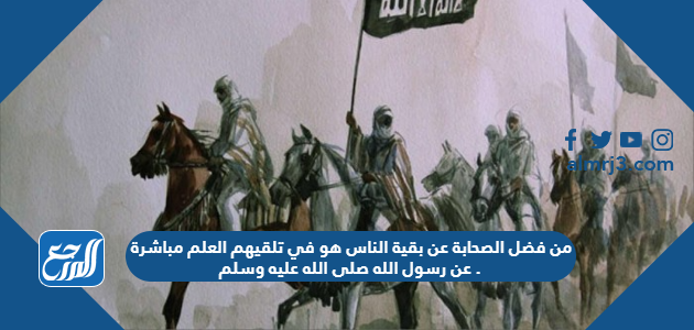 من فضل الصحابة عن بقية الناس هو في تلقيهم العلم مباشرة عن رسول الله صلى الله عليه وسلم .