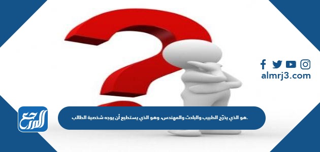 هو الذي يخرّج الطبيب والباحث والمهندس، وهو الذي يستطيع أن يوجه شخصية الطالب.