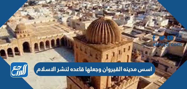 اسس مدينه القيروان وجعلها قاعده لنشر الاسلام