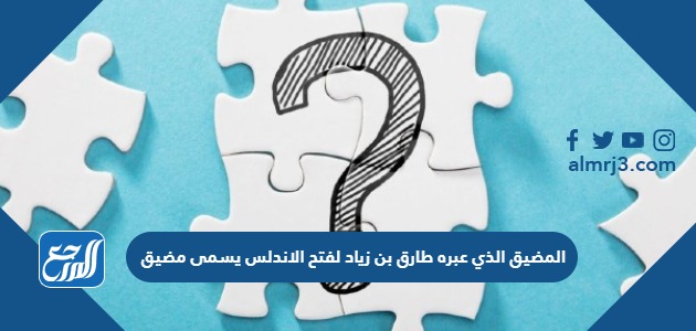 المضيق الذي عبره طارق بن زياد لفتح الاندلس يسمى مضيق