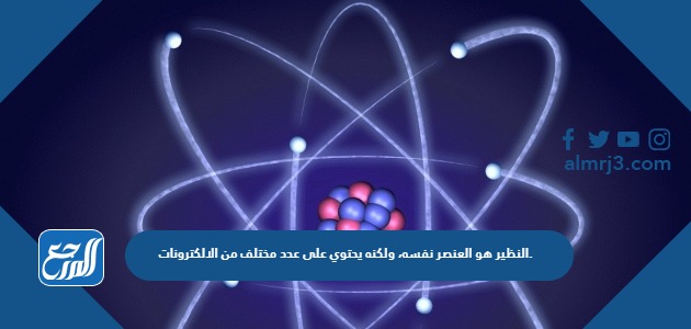 النظير هو العنصر نفسه، ولكنه يحتوي على عدد مختلف من الالكترونات.