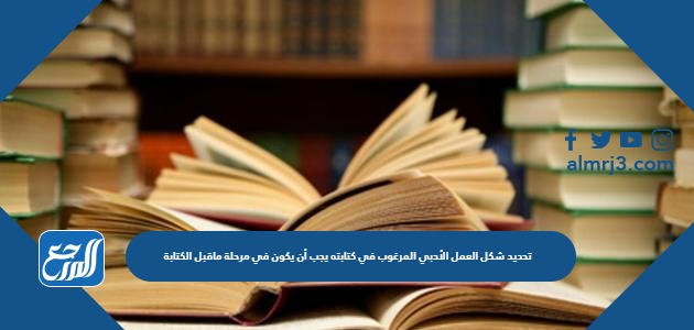 تحديد شكل العمل الأدبي المرغوب في كتابته يجب أن يكون في مرحلة ماقبل الكتابة