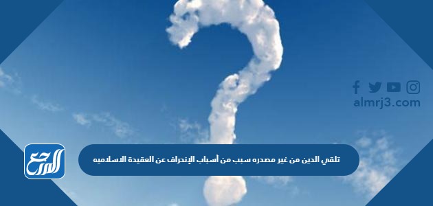 تلقي الدين من غير مصدره سبب من أسباب الإنحراف عن العقيدة الاسلاميه