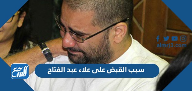 سبب القبض على علاء عبد الفتاح