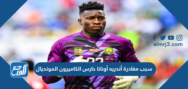 سبب مغادرة أندريه أونانا حارس الكاميرون المونديال