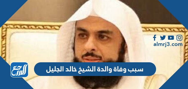 سبب وفاة والدة الشيخ خالد الجليل
