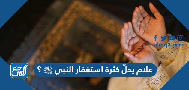 علام يدلّ كثرة استغفار النبي ﷺ ؟