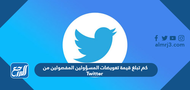 كم تبلغ قيمة تعويضات المسؤولين المفصولين من Twitter 