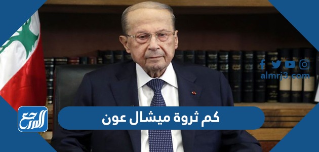 كم ثروة ميشال عون