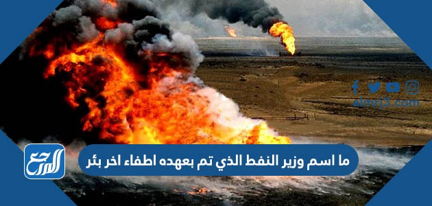 ما اسم وزير النفط الذي تم بعهده اطفاء اخر بئر مشتعل