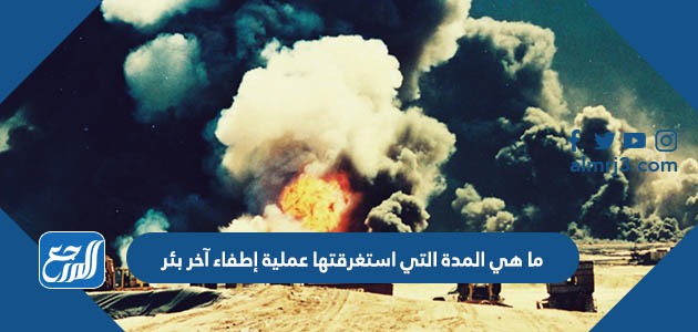 ما هي المدة التي استغرقتها عملية إطفاء آخر بئر