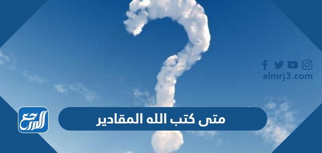 متى كتب الله المقادير
