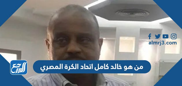 من هو خالد كامل اتحاد الكرة المصري