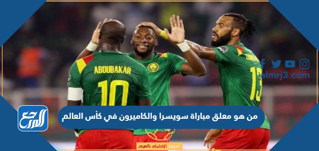من هو معلق مباراة سويسرا والكاميرون في كأس العالم
