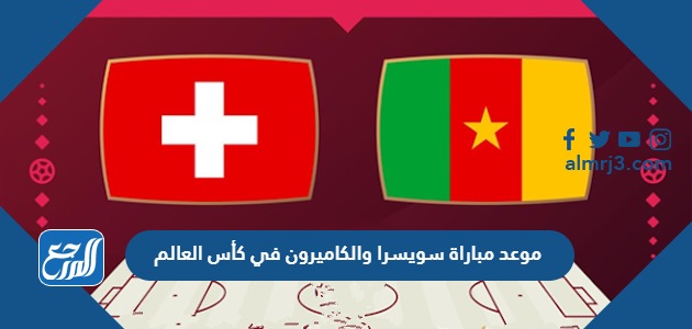 موعد مباراة سويسرا والكاميرون في كأس العالم
