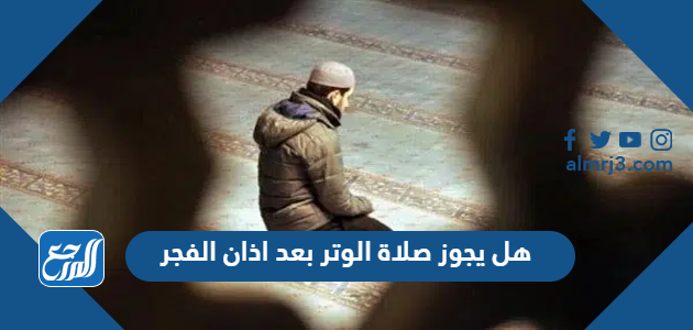 هل يجوز صلاة الوتر بعد اذان الفجر