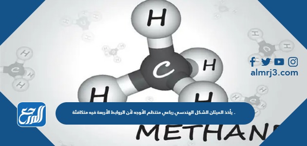 يأخذ الميثان الشكل الهندسي رباعي منتظم الأوجه لأن الروابط الأربعة فيه متكافئة .
