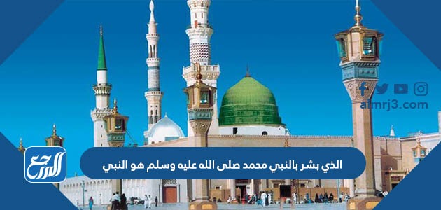 الذي بشر بالنبي محمد صلى الله عليه وسلم هو النبي