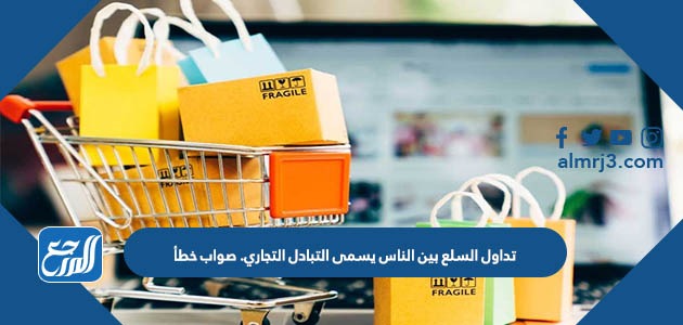 تداول السلع بين الناس يسمى التبادل التجاري. صواب خطأ