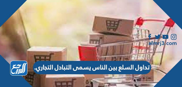 تداول السلع بين الناس يسمى التبادل التجاري.