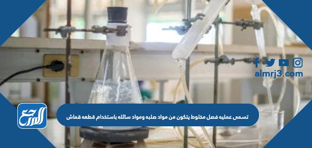 تسمى عمليه فصل مخلوط يتكون من مواد صلبه ومواد سائله باستخدام قطعه قماش