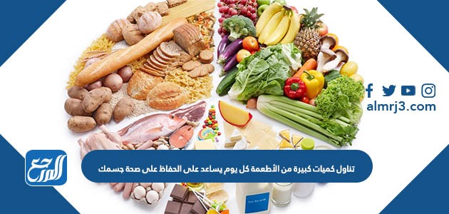 تناول كميات كبيرة من الأطعمة كل يوم يساعد على الحفاظ على صحة جسمك