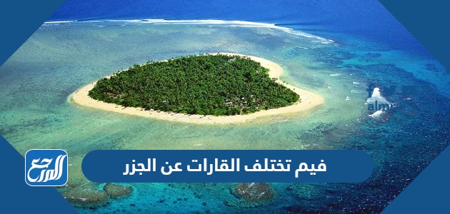 فيم تختلف القارات عن الجزر