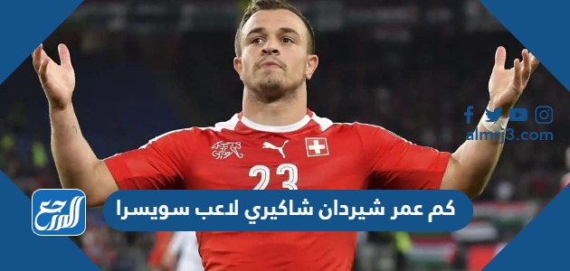 كم عمر شيردان شاكيري لاعب سويسرا