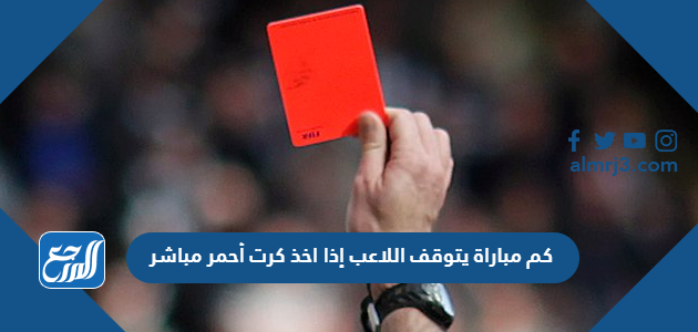 كم مباراة يتوقف اللاعب إذا اخذ كرت أحمر مباشر