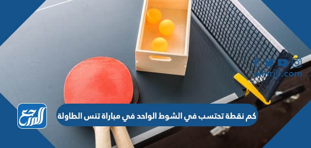 كم نقطة تحتسب في الشوط الواحد في مباراة تنس الطاولة