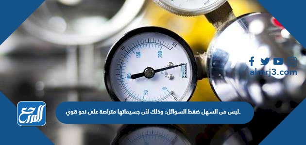 ليس من السهل ضغط السوائل؛ وذلك لأن جسيماتها متراصة على نحو قوي.