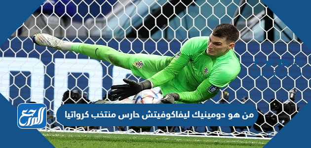 من هو دومينيك ليفاكوفيتش حارس منتخب كرواتيا