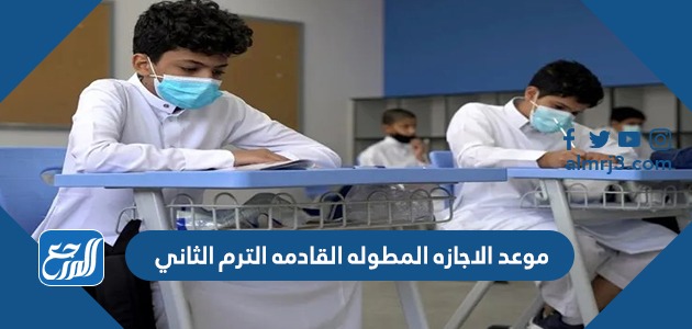 موعد الاجازه المطوله القادمه الترم الثاني