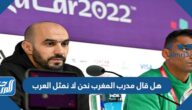 هل قال مدرب المغرب نحن لا نمثل العرب
