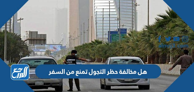 هل مخالفة حظر التجول تمنع من السفر