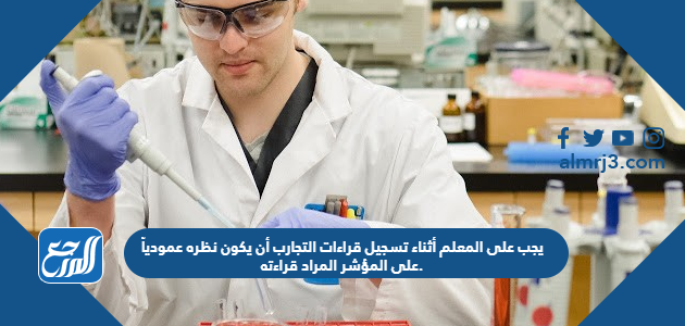 يجب على المعلم أثناء تسجيل قراءات التجارب أن يكون نظره عمودياً على المؤشر المراد قراءته.