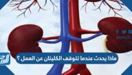 ماذا يحدث عندما تتوقف الكليتان عن العمل ؟