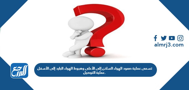 تسمى عملية صعود الهواء الساخن إلى الأعلى وهبوط الهواء البارد إلى الأسفل عملية التوصيل.